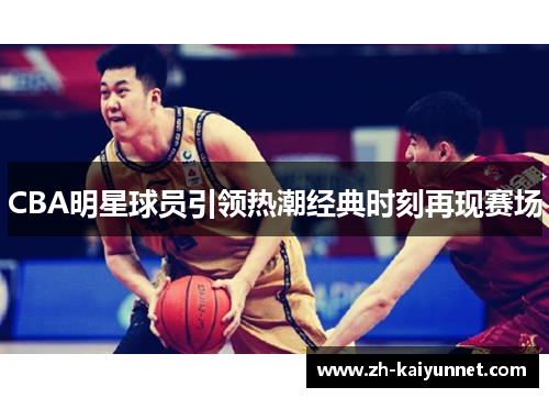 CBA明星球员引领热潮经典时刻再现赛场 CBA明星球员引领热潮经典时刻再现赛场